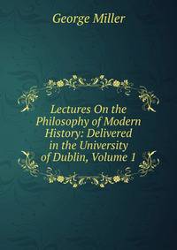 Lectures On the Philosophy of Modern History: Delivered in the University of Dublin, Volume 1