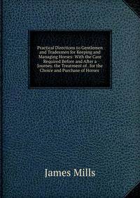 Practical Directions to Gentlemen and Tradesmen for Keeping and Managing Horses: With the Care Required Before and After a Journey. the Treatment of . for the Choice and Purchase of Horses .