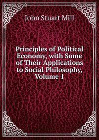 Principles of Political Economy, with Some of Their Applications to Social Philosophy, Volume 1