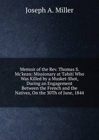 Memoir of the Rev. Thomas S. Mc'kean: Missionary at Tahiti Who Was Killed by a Musket-Shot, During an Engagement Between the French and the Natives, On the 30Th of June, 1844