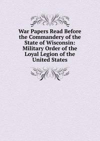 War Papers Read Before the Commandery of the State of Wisconsin: Military Order of the Loyal Legion of the United States