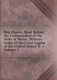 War Papers, Read Before the Commandery of the State of Maine, Military Order of the Loyal Legion of the United States: V. 1-, Volume 1