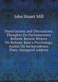 Dissertations and Discussions: Thoughts On Parliamentary Reform. Recent Writers On Reform. Bain's Psychology. Austin On Jurisprudence. Plato. Inaugural Address