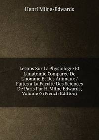 Lecons Sur La Physiologie Et L'anatomie Comparee De L'homme Et Des Animaux / Faites a La Faculte Des Sciences De Paris Par H. Milne Edwards, Volume 6 (French Edition)