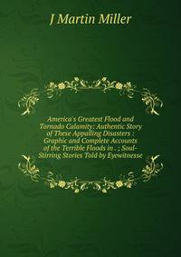 America's Greatest Flood and Tornado Calamity: Authentic Story of These Appalling Disasters : Graphic and Complete Accounts of the Terrible Floods in . ; Soul-Stirring Stories Told by Eyewitnesse