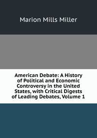 American Debate: A History of Political and Economic Controversy in the United States, with Critical Digests of Leading Debates, Volume 1