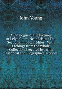 A Catalogue of the Pictures at Leigh Court, Near Bristol: The Seat of Philip John Miles : With Etchings from the Whole Collection Executed by . with Historical and Biographical Notices