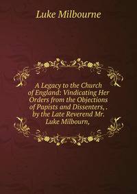 A Legacy to the Church of England: Vindicating Her Orders from the Objections of Papists and Dissenters, . by the Late Reverend Mr. Luke Milbourn, .