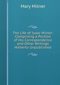 The Life of Isaac Milner: Comprising a Portion of His Correspondence and Other Writings Hitherto Unpublished
