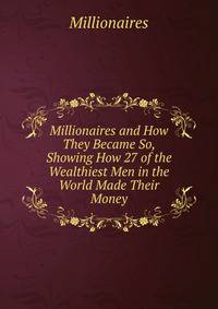 Millionaires and How They Became So, Showing How 27 of the Wealthiest Men in the World Made Their Money
