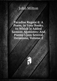 Paradise Regain'd: A Poem, in Four Books. to Which Is Added Samson Agonistes: And Poems Upon Several Occasions, Volume 2