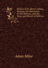 History of St. Mary's Abbey, Melrose, the Monastery of Old Melrose, and the Town and Parish of Melrose
