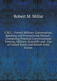 F.M.C.: French Military Conversation, Speaking and Pronouncing Manual : Containing Practical Conversational Lessons, Military, Scientific and . Use of United States and British Army Forces