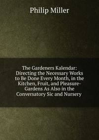The Gardeners Kalendar: Directing the Necessary Works to Be Done Every Month, in the Kitchen, Fruit, and Pleasure-Gardens As Also in the Conversatory Sic and Nursery .