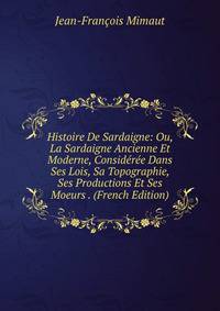 Histoire De Sardaigne: Ou, La Sardaigne Ancienne Et Moderne, Consideree Dans Ses Lois, Sa Topographie, Ses Productions Et Ses Moeurs . (French Edition)