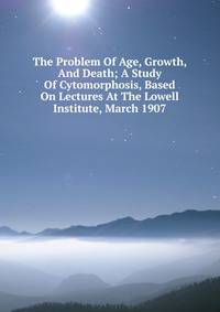 The Problem Of Age, Growth, And Death; A Study Of Cytomorphosis, Based On Lectures At The Lowell Institute, March 1907
