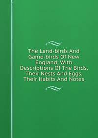 The Land-birds And Game-birds Of New England; With Descriptions Of The Birds, Their Nests And Eggs, Their Habits And Notes
