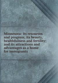 Minnesota: its resources and progress; its beauty, healthfulness and fertility; and its attractions and advantages as a home for immigrants