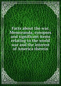 Facts about the war. Memoranda, synopses and significant items relating to the world war and the interest of America therein