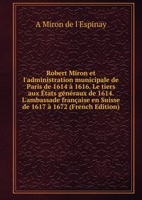 Robert Miron et l'administration municipale de Paris de 1614 ? 1616. Le tiers aux ?tats g?n?raux de 1614. L'ambassade fran?aise en Suisse de 1617 ? 1672 (French Edition)