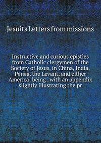 Instructive and curious epistles from Catholic clergymen of the Society of Jesus, in China, India, Persia, the Levant, and either America: being . with an appendix slightly illustrating the pr
