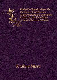 Prabod'h Chandro'daya: Or, the Moon of Intellect an Allegorical Drama, and Atma Bod'h; Or, the Knowledge of Spirit (Sanskrit Edition)