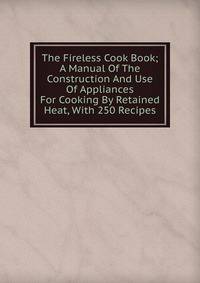 The Fireless Cook Book; A Manual Of The Construction And Use Of Appliances For Cooking By Retained Heat, With 250 Recipes