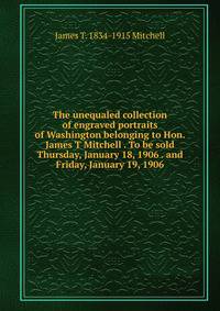 The unequaled collection of engraved portraits of Washington belonging to Hon. James T Mitchell . To be sold Thursday, January 18, 1906 . and Friday, January 19, 1906