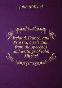 Ireland, France, and Prussia; a selection from the speeches and writings of John Mitchel