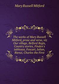 The works of Mary Russell Mitford, prose and verse, viz Our village, Belford Regis, Country stories, Finden's tableaux, Foscari, Julian, Rienzi, Charles the First