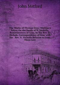 The Works of Thomas Gray: Mathias's Letter On the Death of N. Nicholls. Reminiscences of Gray, by the Rev. N. Nichols. Correspondence of Gray with the . Rev. N. Nicholls Relative to Gray. Three Lett