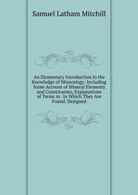 An Elementary Introduction to the Knowledge of Mineralogy: Including Some Account of Mineral Elements and Constituents; Explanations of Terms in . in Which They Are Found. Designed