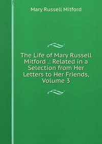 The Life of Mary Russell Mitford .: Related in a Selection from Her Letters to Her Friends, Volume 3