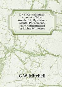 X + Y: Containing an Account of Most Wonderful, Mysterious Mental Phenomena, Fully Authenticated by Living Witnesses