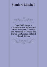 Good-Will Songs: A Compilation of Hymns and Tunes : Original, Selected and Arranged for Praise and Prayer Meetings and Stated Church Service