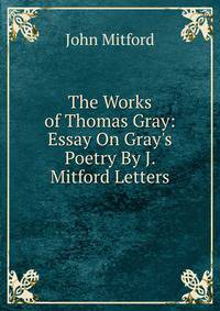 The Works of Thomas Gray: Essay On Gray's Poetry By J. Mitford Letters