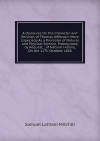 A Discourse On the Character and Services of Thomas Jefferson: More Especially As a Promoter of Natural and Physical Science. Pronounced, by Request, . of Natural History, On the 11Th October, 1826