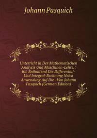 Unterricht in Der Mathematischen Analysis Und Maschinen-Lehre.: Bd. Enthaltend Die Differential- Und Integral-Rechnung Nebst Anwendung Auf Die . Von Johann Pasquich (German Edition)