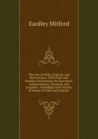 The Law of Wills, Codicils, and Revocations: With Plain and Familiar Instructions for Executors, Administrators, Devisees, and Legatees : Including Great Variety of Forms of Wills and Codicils .