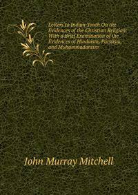 Letters to Indian Youth On the Evidences of the Christian Religion: With a Brief Examination of the Evidences of Hinduism, Parsiism, and Muhammadanism