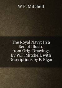 The Royal Navy: In a Ser. of Illustr. from Orig. Drawings By W.F. Mitchell. with Descriptions by F. Elgar