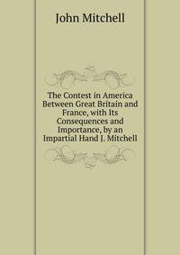 The Contest in America Between Great Britain and France, with Its Consequences and Importance, by an Impartial Hand J. Mitchell.