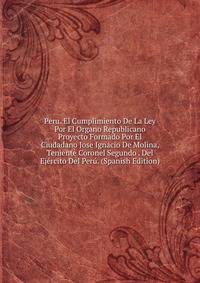Peru. El Cumplimiento De La Ley Por El Organo Republicano Proyecto Formado Por El Ciudadano Jose Ignacio De Molina, Teniente Coronel Segundo . Del Ejercito Del Peru. (Spanish Edition)