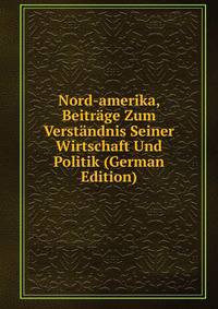 Nord-amerika, Beitrage Zum Verstandnis Seiner Wirtschaft Und Politik (German Edition)