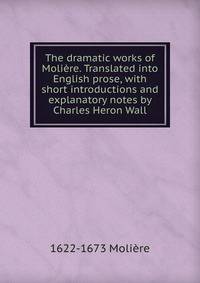 The dramatic works of Moliere. Translated into English prose, with short introductions and explanatory notes by Charles Heron Wall