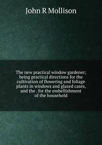 The new practical window gardener; being practical directions for the cultivation of flowering and foliage plants in windows and glazed cases, and the . for the embellishment of the household