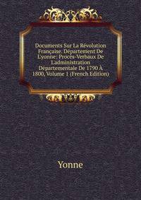 Documents Sur La R?volution Fran?aise. D?partement De L'yonne: Proc?s-Verbaux De L'administration D?partementale De 1790 ? 1800, Volume 1 (French Edition)