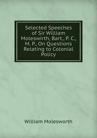 Selected Speeches of Sir William Moleswirth, Bart., P. C., M. P., On Questions Relating to Colonial Policy