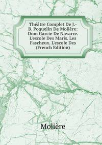 Th??tre Complet De J.-B. Poquelin De Moli?re: Dom Garcie De Navarre. L'escole Des Maris. Les Fascheux. L'escole Des (French Edition)