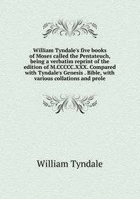 William Tyndale's five books of Moses called the Pentateuch, being a verbatim reprint of the edition of M.CCCCC.XXX. Compared with Tyndale's Genesis . Bible, with various collations and prole